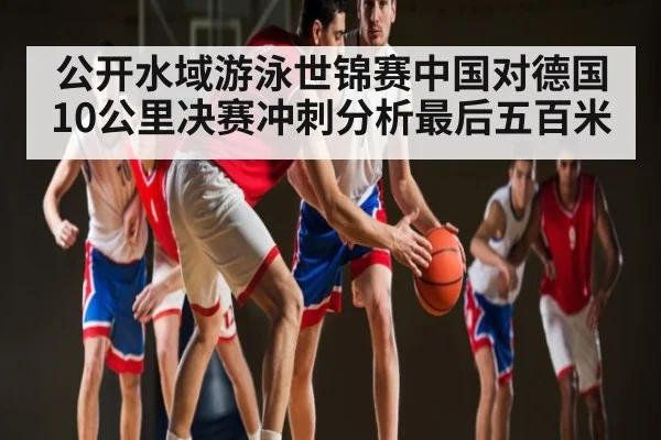 公开水域游泳世锦赛中国对德国10公里决赛冲刺分析最后五百米