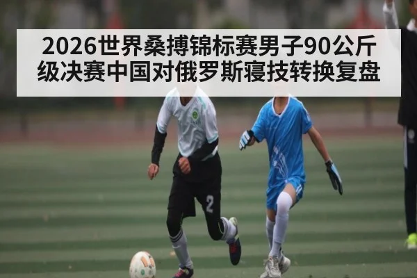 2026世界桑搏锦标赛男子90公斤级决赛中国对俄罗斯寝技转换复盘